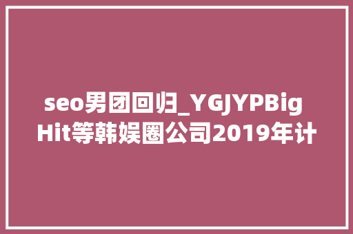 seo男团回归_YGJYPBig Hit等韩娱圈公司2019年计划公开新人团体出道 seo男团回归_YGJYPBig Hit等韩娱圈公司2019年计划公开新人团体出道 SEO关键词