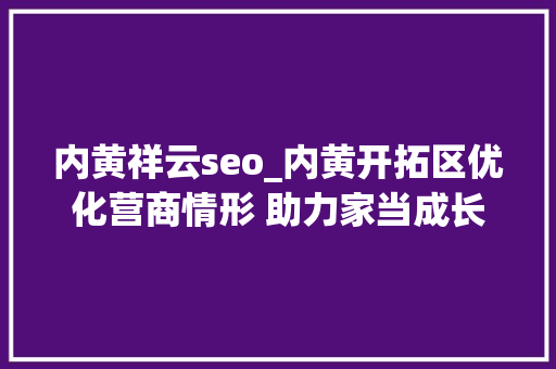 内黄祥云seo_内黄开拓区优化营商情形 助力家当成长 内黄祥云seo_内黄开拓区优化营商情形 助力家当成长 网站建设公司