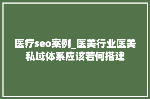 医疗seo案例_医美行业医美私域体系应该若何搭建 医疗seo案例_医美行业医美私域体系应该若何搭建 SEO关键词