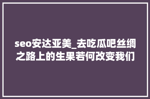 seo安达亚美_去吃瓜吧丝绸之路上的生果若何改变我们的历史