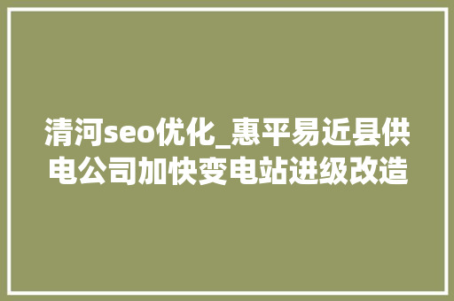 清河seo优化_惠平易近县供电公司加快变电站进级改造 以硬核实力优化电力营商情形 清河seo优化_惠平易近县供电公司加快变电站进级改造 以硬核实力优化电力营商情形 必应SEO