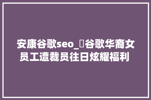 安康谷歌seo_​谷歌华裔女员工遭裁员往日炫耀福利 今朝泪洒当场 安康谷歌seo_​谷歌华裔女员工遭裁员往日炫耀福利 今朝泪洒当场 网站建设公司