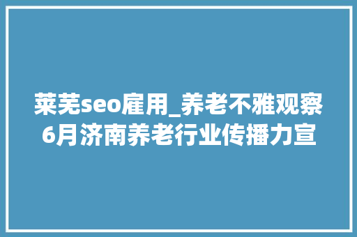 莱芜seo雇用_养老不雅观察6月济南养老行业传播力宣告 比较上个月降142 莱芜seo雇用_养老不雅观察6月济南养老行业传播力宣告 比较上个月降142 百度SEO