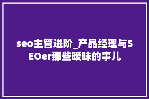 seo主管进阶_产品经理与SEOer那些暧昧的事儿 seo主管进阶_产品经理与SEOer那些暧昧的事儿 必应SEO