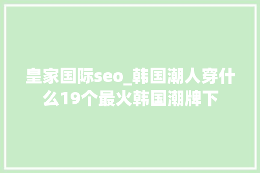 皇家国际seo_韩国潮人穿什么19个最火韩国潮牌下 神马SEO 皇家国际seo_韩国潮人穿什么19个最火韩国潮牌下 皇家国际seo_韩国潮人穿什么19个最火韩国潮牌下 神马SEO