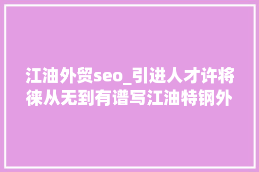 江油外贸seo_引进人才许将徕从无到有谱写江油特钢外贸新篇 江油外贸seo_引进人才许将徕从无到有谱写江油特钢外贸新篇 神马SEO