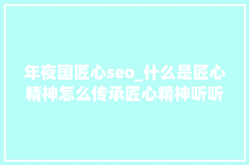 年夜国匠心seo_什么是匠心精神怎么传承匠心精神听听这些大年夜国工匠怎么说 年夜国匠心seo_什么是匠心精神怎么传承匠心精神听听这些大年夜国工匠怎么说 必应SEO