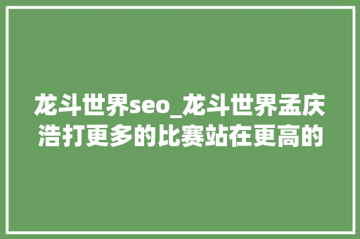 龙斗世界seo_龙斗世界孟庆浩打更多的比赛站在更高的领奖台上 龙斗世界seo_龙斗世界孟庆浩打更多的比赛站在更高的领奖台上 神马SEO