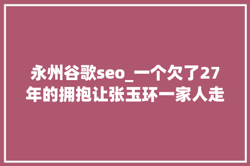 永州谷歌seo_一个欠了27年的拥抱让张玉环一家人走进了大年夜众的心8月长文榜单出炉 永州谷歌seo_一个欠了27年的拥抱让张玉环一家人走进了大年夜众的心8月长文榜单出炉 SEO关键词