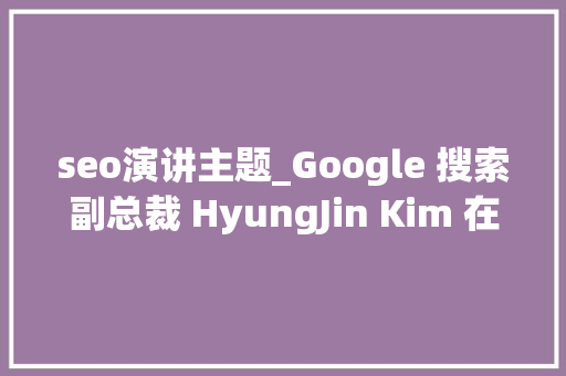 seo演讲主题_Google 搜索副总裁 HyungJin Kim 在 SMX Next 主题演讲中的 7 个要点 seo演讲主题_Google 搜索副总裁 HyungJin Kim 在 SMX Next 主题演讲中的 7 个要点 网站建设公司