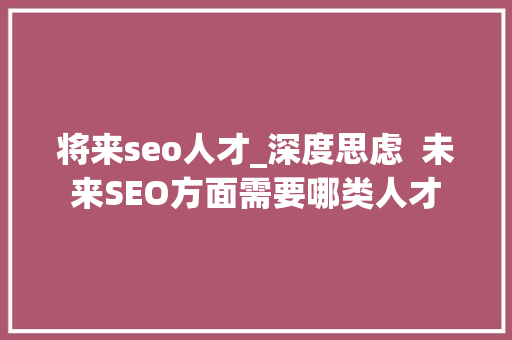 将来seo人才_深度思虑  未来SEO方面需要哪类人才 将来seo人才_深度思虑  未来SEO方面需要哪类人才 必应SEO