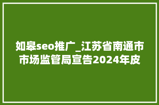 如皋seo推广_江苏省南通市市场监管局宣告2024年皮鞋等5种产品质量市级监督抽查情况 如皋seo推广_江苏省南通市市场监管局宣告2024年皮鞋等5种产品质量市级监督抽查情况 必应SEO
