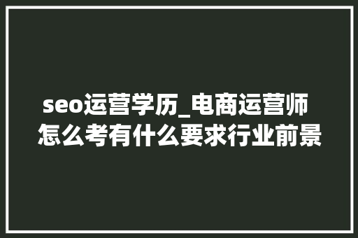 seo运营学历_电商运营师 怎么考有什么要求行业前景若何 seo运营学历_电商运营师 怎么考有什么要求行业前景若何 搜狗SEO