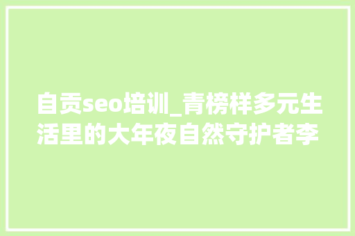 自贡seo培训_青榜样多元生活里的大年夜自然守护者李一凡 自贡seo培训_青榜样多元生活里的大年夜自然守护者李一凡 神马SEO