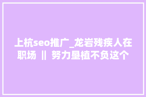 上杭seo推广_龙岩残疾人在职场 ‖ 努力垦植不负这个伟大的时代 上杭seo推广_龙岩残疾人在职场 ‖ 努力垦植不负这个伟大的时代 SEO关键词