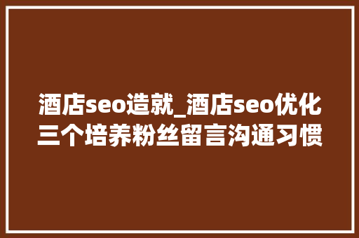 酒店seo造就_酒店seo优化三个培养粉丝留言沟通习惯的技巧 酒店seo造就_酒店seo优化三个培养粉丝留言沟通习惯的技巧 SEO关键词