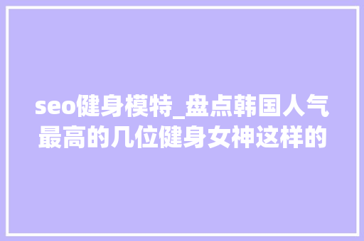 seo健身模特_盘点韩国人气最高的几位健身女神这样的肌肉女孩会吸引你么 seo健身模特_盘点韩国人气最高的几位健身女神这样的肌肉女孩会吸引你么 搜狗SEO