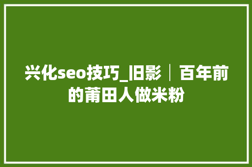 兴化seo技巧_旧影│百年前的莆田人做米粉 兴化seo技巧_旧影│百年前的莆田人做米粉 必应SEO
