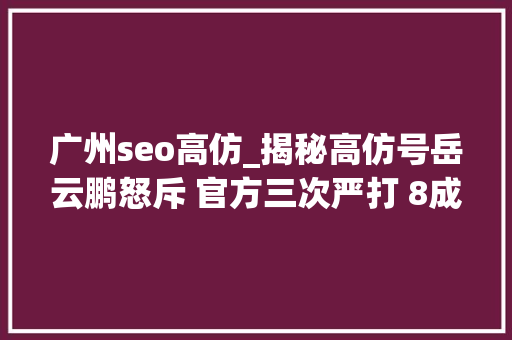 广州seo高仿_揭秘高仿号岳云鹏怒斥 官方三次严打 8成高仿号是微商 广州seo高仿_揭秘高仿号岳云鹏怒斥 官方三次严打 8成高仿号是微商 神马SEO