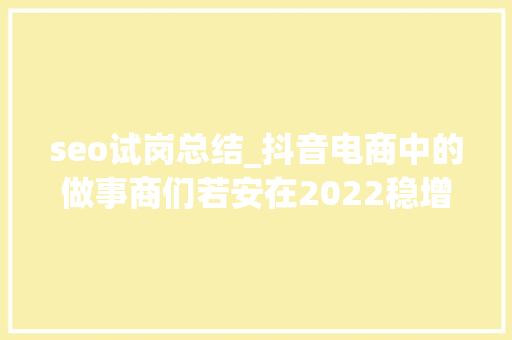 seo试岗总结_抖音电商中的做事商们若安在2022稳增长 7000字长文解析 seo试岗总结_抖音电商中的做事商们若安在2022稳增长 7000字长文解析 必应SEO