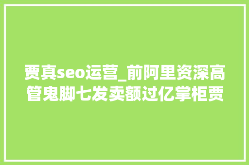 贾真seo运营_前阿里资深高管鬼脚七发卖额过亿掌柜贾真总结出81条实战军规 贾真seo运营_前阿里资深高管鬼脚七发卖额过亿掌柜贾真总结出81条实战军规 网站建设公司
