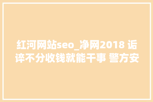 红河网站seo_净网2018 诟谇不分收钱就能干事 警方安网行动清除近6万条帖子 红河网站seo_净网2018 诟谇不分收钱就能干事 警方安网行动清除近6万条帖子 神马SEO