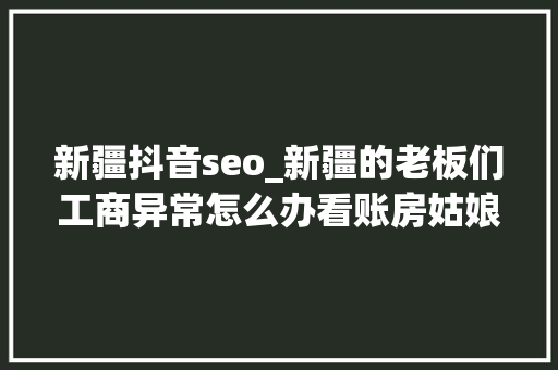 新疆抖音seo_新疆的老板们工商异常怎么办看账房姑娘一站式搞定 新疆抖音seo_新疆的老板们工商异常怎么办看账房姑娘一站式搞定 必应SEO