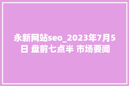 永新网站seo_2023年7月5日 盘前七点半 市场要闻 永新网站seo_2023年7月5日 盘前七点半 市场要闻 百度SEO