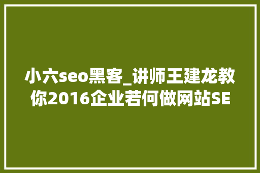 小六seo黑客_讲师王建龙教你2016企业若何做网站SEO优化 小六seo黑客_讲师王建龙教你2016企业若何做网站SEO优化 网站建设公司