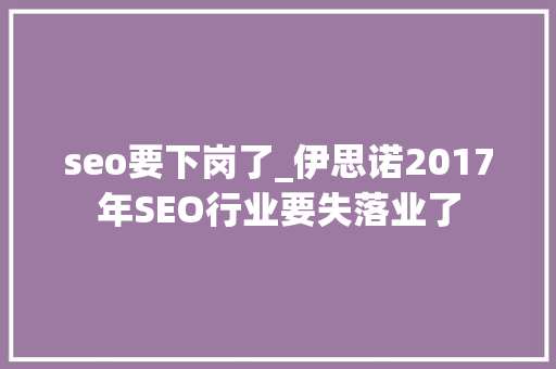 seo要下岗了_伊思诺2017年SEO行业要失落业了 seo要下岗了_伊思诺2017年SEO行业要失落业了 搜狗SEO