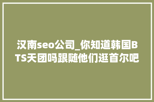 汉南seo公司_你知道韩国BTS天团吗跟随他们逛首尔吧 汉南seo公司_你知道韩国BTS天团吗跟随他们逛首尔吧 SEO关键词