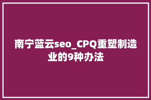 南宁蓝云seo_CPQ重塑制造业的9种办法 南宁蓝云seo_CPQ重塑制造业的9种办法 必应SEO