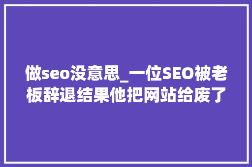 做seo没意思_一位SEO被老板辞退结果他把网站给废了 做seo没意思_一位SEO被老板辞退结果他把网站给废了 SEO关键词