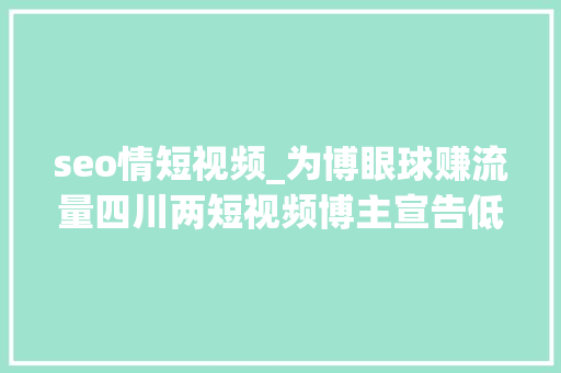 seo情短视频_为博眼球赚流量四川两短视频博主宣告低俗软色情视频被相关部门约谈 seo情短视频_为博眼球赚流量四川两短视频博主宣告低俗软色情视频被相关部门约谈 神马SEO
