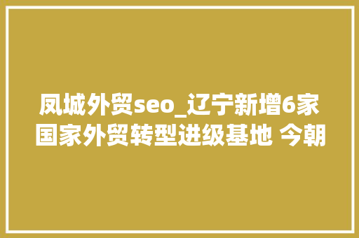 凤城外贸seo_辽宁新增6家国家外贸转型进级基地 今朝基地总数居全国第六位 凤城外贸seo_辽宁新增6家国家外贸转型进级基地 今朝基地总数居全国第六位 必应SEO