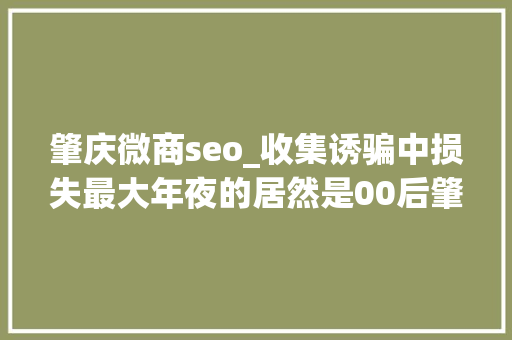 肇庆微商seo_收集诱骗中损失最大年夜的居然是00后肇庆这场活动教你若何见招拆招 肇庆微商seo_收集诱骗中损失最大年夜的居然是00后肇庆这场活动教你若何见招拆招 SEO关键词