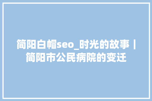 简阳白帽seo_时光的故事｜简阳市公民病院的变迁 简阳白帽seo_时光的故事｜简阳市公民病院的变迁 必应SEO