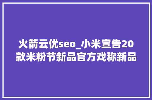火箭云优seo_小米宣告20款米粉节新品官方戏称新品有真有假 火箭云优seo_小米宣告20款米粉节新品官方戏称新品有真有假 必应SEO