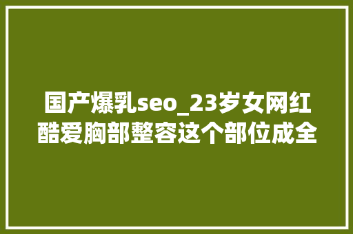 国产爆乳seo_23岁女网红酷爱胸部整容这个部位成全身亮点网友不别扭吗 国产爆乳seo_23岁女网红酷爱胸部整容这个部位成全身亮点网友不别扭吗 必应SEO