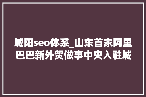 城阳seo体系_山东首家阿里巴巴新外贸做事中央入驻城阳 城阳seo体系_山东首家阿里巴巴新外贸做事中央入驻城阳 搜狗SEO