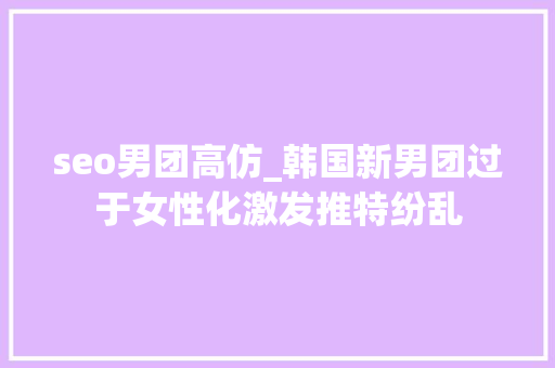 seo男团高仿_韩国新男团过于女性化激发推特纷乱 seo男团高仿_韩国新男团过于女性化激发推特纷乱 搜狗SEO