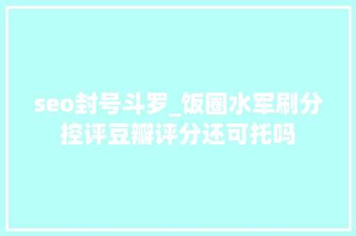seo封号斗罗_饭圈水军刷分控评豆瓣评分还可托吗 seo封号斗罗_饭圈水军刷分控评豆瓣评分还可托吗 神马SEO