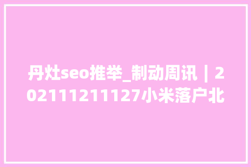 丹灶seo推举_制动周讯∣202111211127小米落户北京大年夜陆集团150周年 丹灶seo推举_制动周讯∣202111211127小米落户北京大年夜陆集团150周年 必应SEO