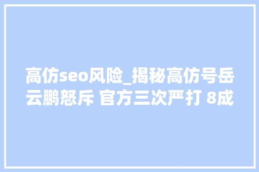 高仿seo风险_揭秘高仿号岳云鹏怒斥 官方三次严打 8成高仿号是微商 高仿seo风险_揭秘高仿号岳云鹏怒斥 官方三次严打 8成高仿号是微商 搜狗SEO