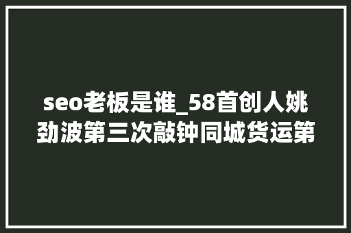 seo老板是谁_58首创人姚劲波第三次敲钟同城货运第一股喷鼻香港IPO seo老板是谁_58首创人姚劲波第三次敲钟同城货运第一股喷鼻香港IPO 百度SEO