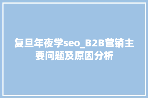 复旦年夜学seo_B2B营销主要问题及原因分析 复旦年夜学seo_B2B营销主要问题及原因分析 神马SEO