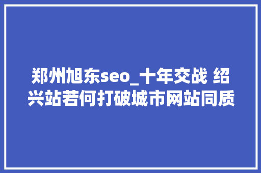 郑州旭东seo_十年交战 绍兴站若何打破城市网站同质化的竞争难题 郑州旭东seo_十年交战 绍兴站若何打破城市网站同质化的竞争难题 神马SEO