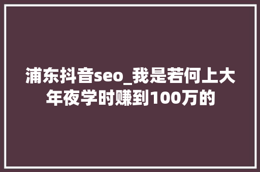 浦东抖音seo_我是若何上大年夜学时赚到100万的 浦东抖音seo_我是若何上大年夜学时赚到100万的 网站建设公司