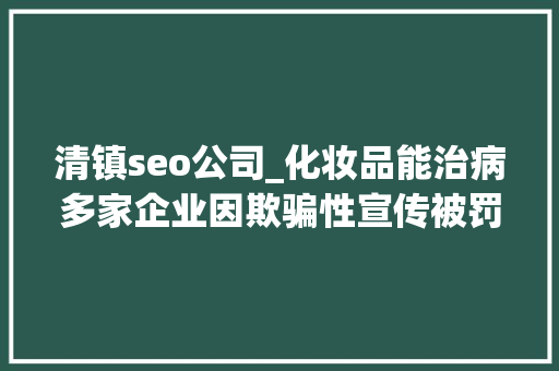 清镇seo公司_化妆品能治病多家企业因欺骗性宣传被罚  2024年第17期曝光台 清镇seo公司_化妆品能治病多家企业因欺骗性宣传被罚  2024年第17期曝光台 网站建设公司