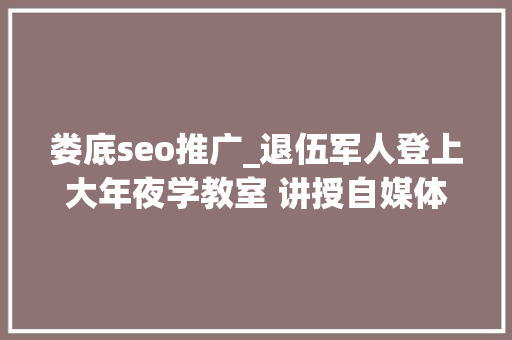 娄底seo推广_退伍军人登上大年夜学教室 讲授自媒体盈利模式